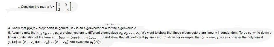 2
Consider the matrix A =
3
4. Show that p(A)v = p(c)v holds in general, if v is an eigenvector of A for the eigenvalue c.
5. Assume now that v1, v2, ..., Un are eigenvectors to different eigenvalues c1, C2, ..., Cn. We want to show that these eigenvectors are linearly indepdendent. To do so, write down a
linear combination of the form v = bv1 + bzvzt... +bn Un = 0 and show that all coefficient by are zero. To show, for example, that bị is zero, you can consider the polynomial
P1 (z) = (z – c2)(r – c3)... (z - Cn) and evalutate pi (A)v.
%3D
%3D
