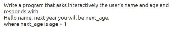 Write a program that asks interactively the user's name and age and
responds with
Hello name, next year you will be next_age.
where next_age is age + 1
