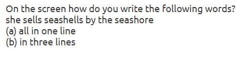 On the screen how do you write the following words?
she sells seashells by the seashore
(a) all in one line
(b) in three lines
