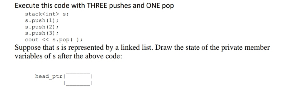 Execute this code with THREE pushes and ONE pop
stack<int> s;
s.push (1);
s.push (2);
s.push (3);
cout << s.pop ( );
Suppose that s is represented by a linked list. Draw the state of the private member
variables of s after the above code:
head_ptr|
