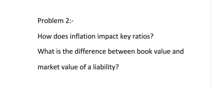 Problem 2:-
How does inflation impact key ratios?
What is the difference between book value and
market value of a liability?
