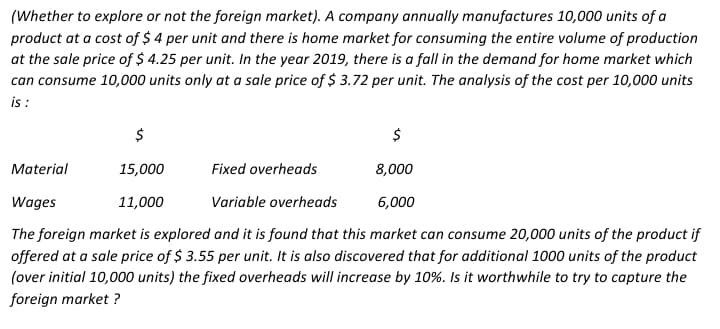 (Whether to explore or not the foreign market). A company annually manufactures 10,000 units of a
product at a cost of $ 4 per unit and there is home market for consuming the entire volume of production
at the sale price of $ 4.25 per unit. In the year 2019, there is a fall in the demand for home market which
can consume 10,000 units only at a sale price of $ 3.72 per unit. The analysis of the cost per 10,000 units
i :
$
$
Material
15,000
Fixed overheads
8,000
Wages
11,000
Variable overheads
6,000
The foreign market is explored and it is found that this market can consume 20,000 units of the product if
offered at a sale price of $ 3.55 per unit. It is also discovered that for additional 1000 units of the product
(over initial 10,000 units) the fixed overheads will increase by 10%. Is it worthwhile to try to capture the
foreign market ?
