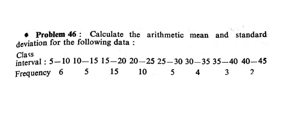 Problem 46 : Calculate the arithmetic mean and standard
deviation for the following data :
Class
interval : 5-10 10-15 15-20 20-25 25-30 30-35 35-40 40-45
Frequency 6 5 15
10
4
3
