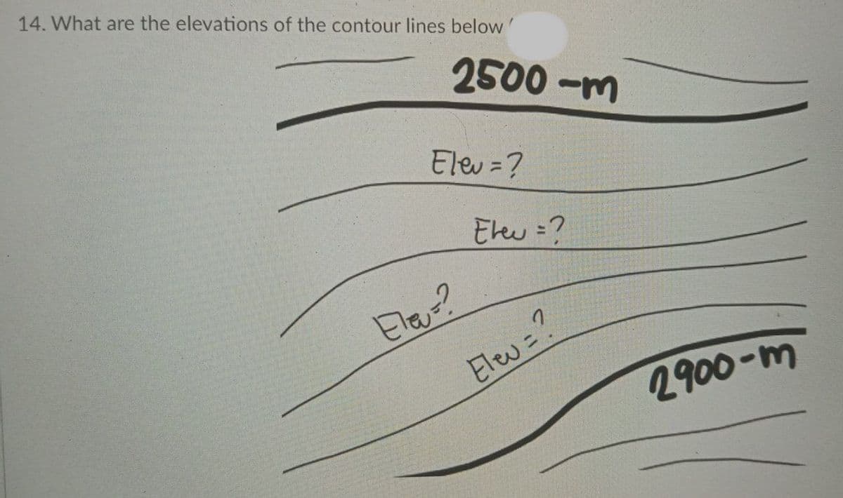 14. What are the elevations of the contour lines below'
2500 -m
Elev =?
Elew =?
Elas?
Elew =?
2900-m
