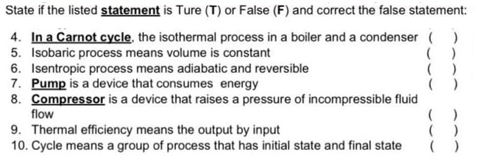 State if the listed statement is Ture (T) or False (F) and correct the false statement:
4. In a Carnot cycle, the isothermal process in a boiler and a condenser (
5. Isobaric process means volume is constant
6. Isentropic process means adiabatic and reversible
7. Pump is a device that consumes energy
8. Compressor is a device that raises a pressure of incompressible fluid
flow
( )
( )
9. Thermal efficiency means the output by input
10. Cycle means a group of process that has initial state and final state
( )
( )
