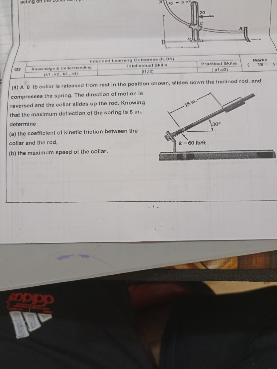 acting ön the
ky - 3 It
20
Intended Learning Outcomes (ILOS)
Q3
Knowledge & Understanding
Intellectual Skills
Marks
Practical Skills
(k1, k2 , k3, k4)
18
(i1,12)
(p1,p2)
(3) A 8 Ib collar is released from rest in the position shown, slides down the inclined rod, and
compresses the spring. The direction of motion is
reversed and the collar slides up the rod. Knowing
that the maximum deflection of the spring is 6 in.,
18 in
determine
(a) the coefficient of kinetic friction between the
30°
collar and the rod,
(b) the maximum speed of the collar.
k = 60 lb/ft
adidas
