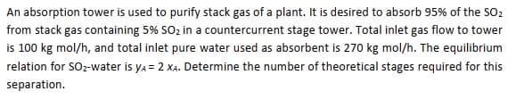 An absorption tower is used to purify stack gas of a plant. It is desired to absorb 95% of the SO2
from stack gas containing 5% SO2 in a countercurrent stage tower. Total inlet gas flow to tower
is 100 kg mol/h, and total inlet pure water used as absorbent is 270 kg mol/h. The equilibrium
relation for SOz-water is ya = 2 XA. Determine the number of theoretical stages required for this
separation.
