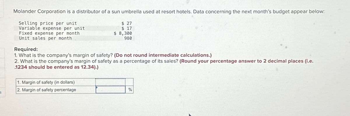 S
Molander Corporation is a distributor of a sun umbrella used at resort hotels. Data concerning the next month's budget appear below:
Selling price per unit
Variable expense per unit
Fixed expense per month
Unit sales per month
$27
$ 17
$ 8,300
980
Required:
1. What is the company's margin of safety? (Do not round intermediate calculations.)
2. What is the company's margin of safety as a percentage of its sales? (Round your percentage answer to 2 decimal places (i.e.
1234 should be entered as 12.34).)
1. Margin of safety (in dollars)
2. Margin of safety percentage
%