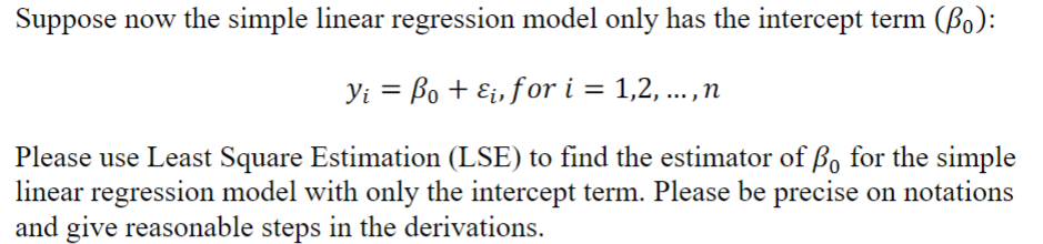 Suppose now the simple linear regression model only has the intercept term (Bo):
Yi = Bo + Ei, for i = 1,2, ...,n
Please use Least Square Estimation (LSE) to find the estimator of Bo for the simple
linear regression model with only the intercept term. Please be precise on notations
and give reasonable steps in the derivations.
