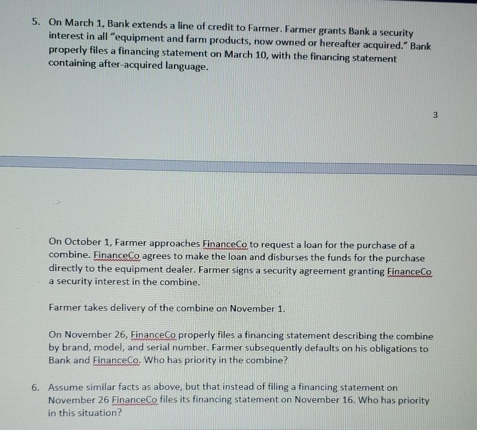 5. On March 1, Bank extends a line of credit to Farmer. Farmer grants Bank a security
interest in all "equipment and farm products, now owned or hereafter acquired." Bank
properly files a financing statement on March 10, with the financing statement
containing after-acquired language.
3
On October 1, Farmer approaches FinanceCo to request a loan for the purchase of a
combine. FinanceCo agrees to make the loan and disburses the funds for the purchase
directly to the equipment dealer. Farmer signs a security agreement granting FinanceCo
a security interest in the combine.
Farmer takes delivery of the combine on November 1.
On November 26, FinanceCo properly files a financing statement describing the combine
by brand, model, and serial number. Farmer subsequently defaults on his obligations to
Bank and FinanceCo. Who has priority in the combine?
6. Assume similar facts as above, but that instead of filing a financing statement on
November 26 FinanceCo files its financing statement on November 16. Who has priority
in this situation?
