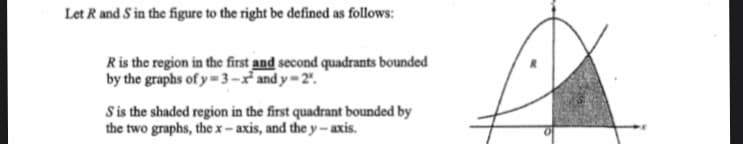 Let R and S in the figure to the right be defined as follows:
Ris the region in the first and second quadrants bounded
by the graphs of y= 3-x and y=2".
Sis the shaded region in the first quadrant bounded by
the two graphs, the x-axis, and the y- axis.
