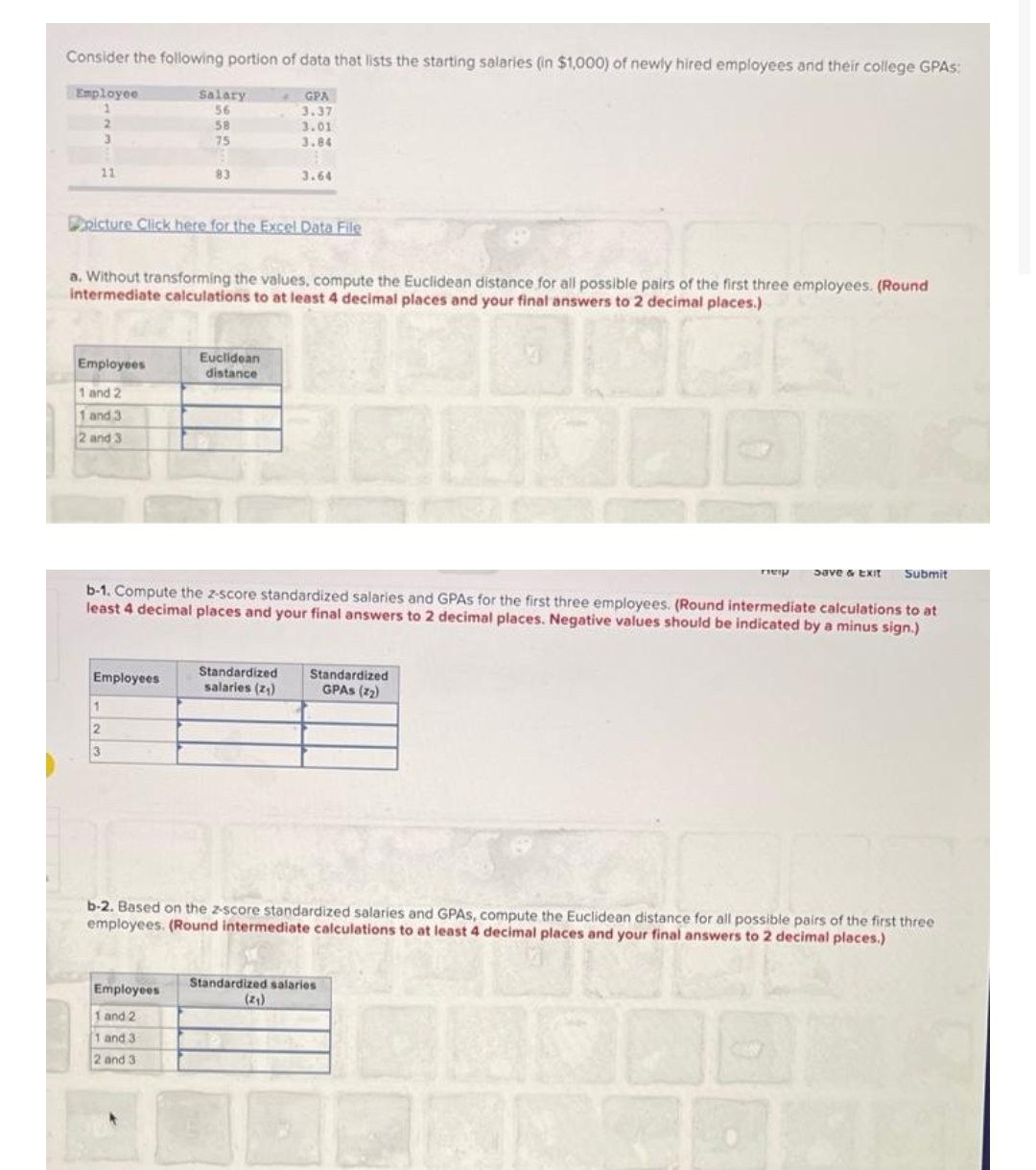 Consider the following portion of data that lists the starting salaries (in $1,000) of newly hired employees and their college GPAS:
Employee
2
11
Employees
1 and 2
1 and 3
2 and 3
Salary
56
58
75
picture Click here for the Excel Data File
Employees
83
a. Without transforming the values, compute the Euclidean distance for all possible pairs of the first three employees. (Round
intermediate calculations to at least 4 decimal places and your final answers to 2 decimal places.)
1
2
3
Employees
1 and 2
1 and 3
2 and 3
GPA
3.37
3.01
3.84
Euclidean
distance
пер save & Exit
Submit
b-1. Compute the z-score standardized salaries and GPAs for the first three employees. (Round intermediate calculations to at
least 4 decimal places and your final answers to 2 decimal places. Negative values should be indicated by a minus sign.)
3.64
Standardized
salaries (2₁)
Standardized
GPAS (22)
b-2. Based on the z-score standardized salaries and GPAS, compute the Euclidean distance for all possible pairs of the first three
employees. (Round intermediate calculations to at least 4 decimal places and your final answers to 2 decimal places.)
Standardized salaries
(2₁)