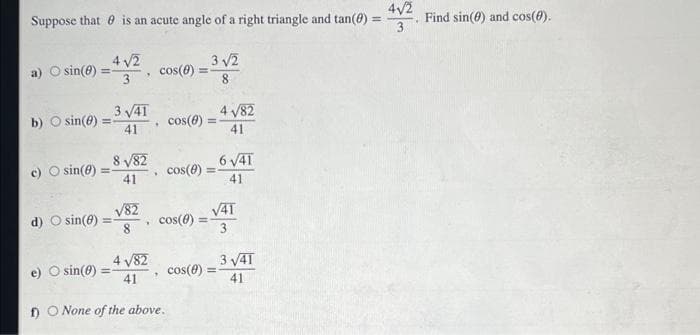 Suppose that is an acute angle of a right triangle and tan (0)
a) O sin(0)
=
c) O sin(0)
4√2
3
b) O sin(0)=-
3√41
41
d) O sin(8):
=
8√82
41
O sin(0) =
√82
8
.
*
cos(0) =
4 √82
41
f) O None of the above.
cos(8) =
cos(8)
cos(0) =
3√2
8
4 √/82
41
cos(0) =
6 √41
41
√41
3
3√41
41
=
4√/2
3
Find sin(0) and cos(0).