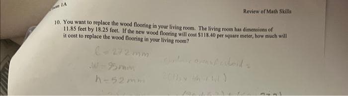 IA
Review of Math Skills
10. You want to replace the wood flooring in your living room. The living room has dimensions of
11.85 feet by 18.25 feet. If the new wood flooring will cost $118.40 per square meter, how much will
it cost to replace the wood flooring in your living room?
(-272 mm
h-52mm