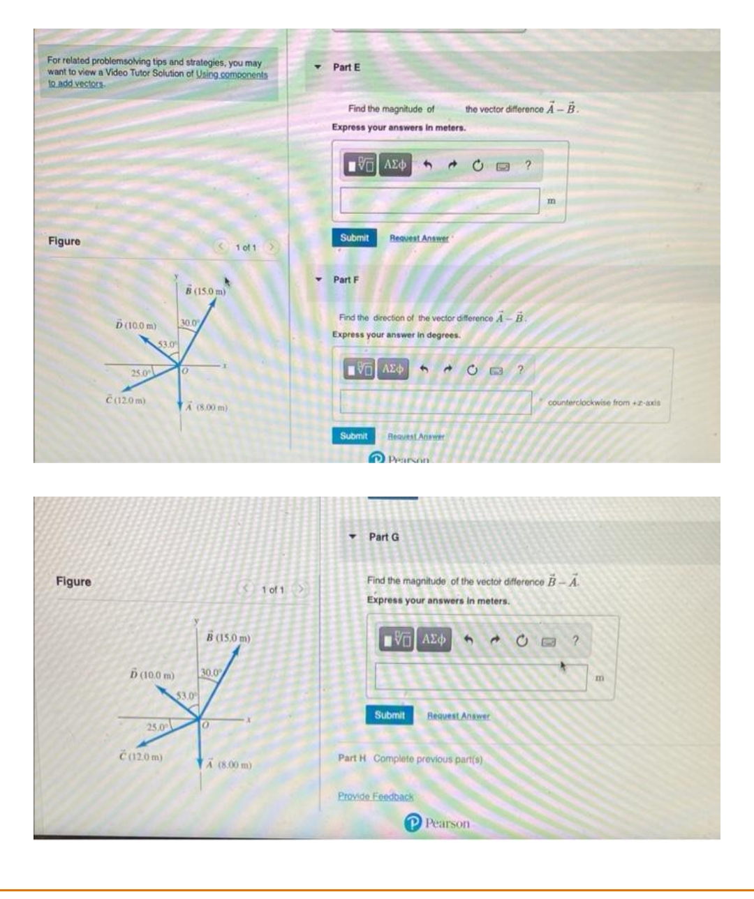 For related problemsolving tips and strategies, you may
want to view a Video Tutor Solution of Using components
to add vectors
Figure
Figure
D (10.0 m)
25.0
Č(120 m)
53.0
Ď(10.0 m)
25.0
Č(12.0m)
B (15.0 m)
30.0
0
TA (800 m)
53.0
B (15,0 m)
30.0
1 of 1 >
O
A (8.00m)
1 of 1
Part E
Find the magnitude of
Express your answers in meters.
[ΧΕΙ ΑΣΦ
Submit Request Answer
Part F
VE ΑΣΦ 4
Find the direction of the vector difference A-B.
Express your answer in degrees.
Submit Request Answer
▾
Pearson
Part G
→
Submit
A
the vector difference A-B.
Provide Feedback
Find the magnitude of the vector difference B-A
Express your answers in meters.
15] ΑΣΦ 3
Request Answer
Part H Complete previous part(s)
?
P Pearson
m
counterclockwise from +2-axis
m