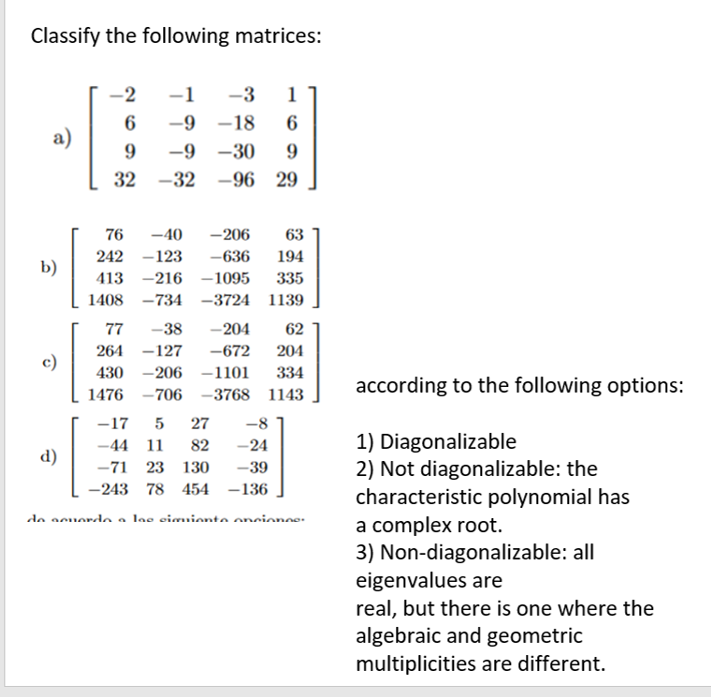 Classify the following matrices:
a)
b)
d)
[
-2
6
9
32
-40 -206 63
242 -123 -636 194
-216-1095
335
413
1408
-734-3724 1139
76
·[3
c)
-1 -3 1
-9-18 6
-9-30 9
-32 -96 29
-38 -204 62
77
264
-127 -672 204
430 -206 -1101 334
-706 -3768 1143
1476
-17 5 27 -8
-44 11 82
-24
-71 23 130
-39
-243 78 454 -136
de acordo a las cimiento oncionce.
according to the following options:
1) Diagonalizable
2) Not diagonalizable: the
characteristic polynomial has
a complex root.
3) Non-diagonalizable: all
eigenvalues are
real, but there is one where the
algebraic and geometric
multiplicities are different.