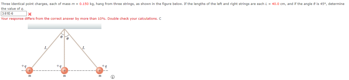 Three identical point charges, each of mass m = 0.150 kg, hang from three strings, as shown in the figure below. If the lengths of the left and right strings are each L = 40.0 cm, and if the angle 8 is 45°, determine
the value of q.
3.61E-6
X
Your response differs from the correct answer by more than 10%. Double check your calculations. C
L
Ө
+q
m
0
L
m
+q