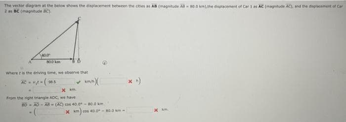 The vector diagram at the below shows the displacement between the cities as AB (magnitude A - 80.0 km),the displacement of Car 1 as AC (magnitude AC), and the disotacement of Car
2 a BC (magnitude C).
00 km
Where t is the driving time, we observe that
AC - v,t - (as
X km
From the right triangle ADC, we have
BD AD-AB- (AC) cos 40.0-80.0 km
Xkm cos 40.0-80.0 km-
