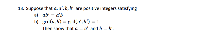 13. Suppose that a, a', b, b' are positive integers satisfying
a) ab' = a'b
b) gcd(a, b) = gcd(a', b') = 1.
Then show that a = a' and b = b'.
