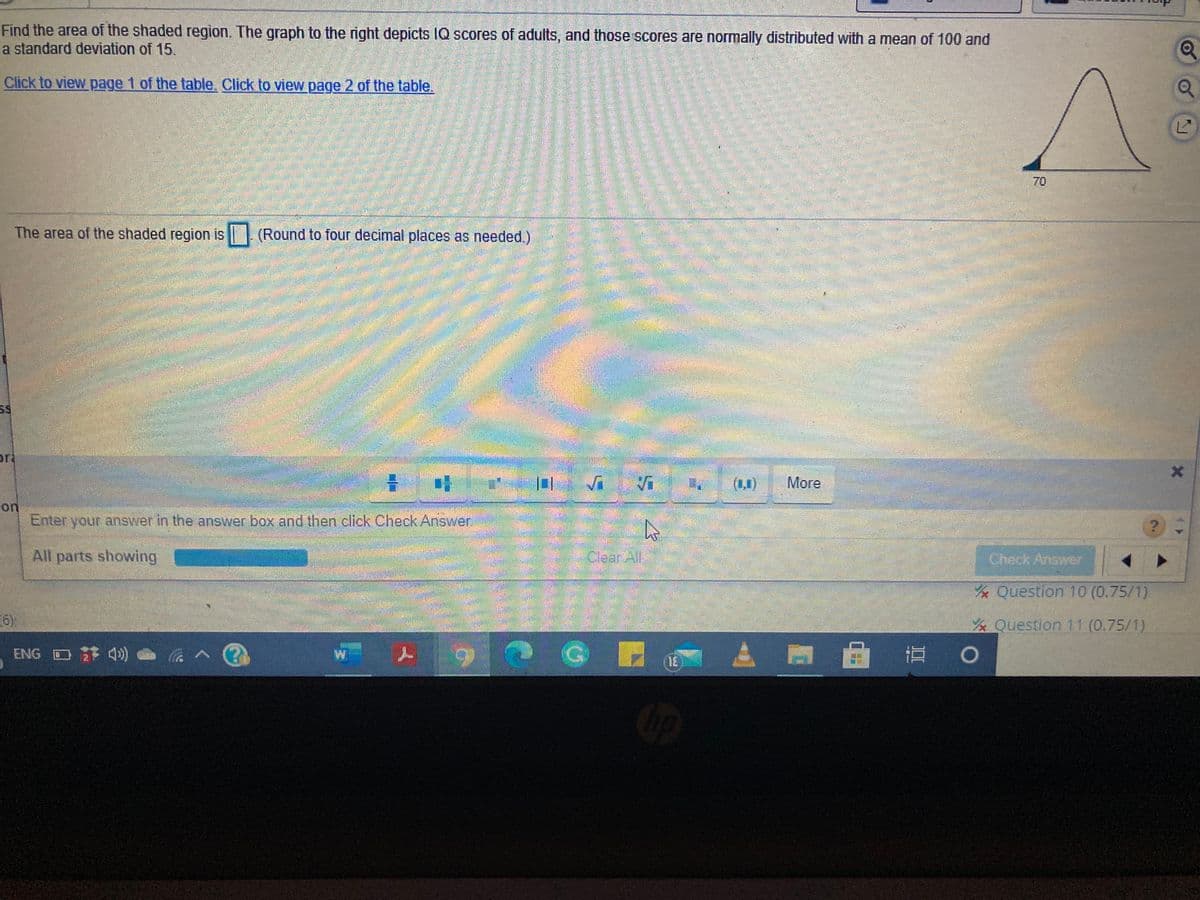 Find the area of the shaded region. The graph to the right depicts IQ scores of adults, and those scores are normally distributed with a mean of 100 and
a standard deviation of 15
Click to view page 1 of the table. Click to view page 2 of the table.
The area of the shaded region is (Round to four decimal places as needed.)
or
(1,0)
More
on
Enter your answer in the answer box and then click Check Answer
All parts showing
GlearAll
Check Answer
Question 10 (0.75/1)
6)
Question 11 (0.75/1)
ENG O 4)
70
