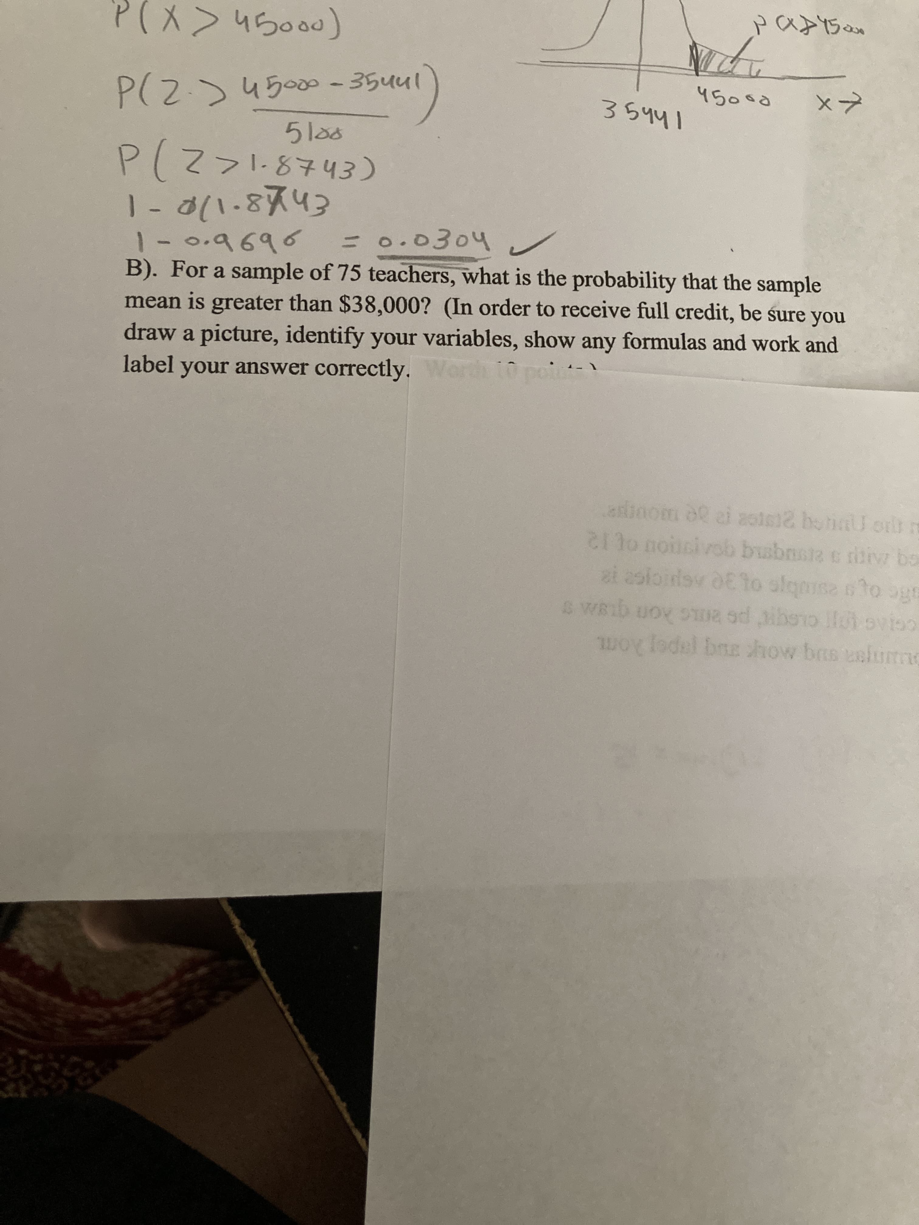 P(X>45000)
45000
P(Z.)4500 - 35uul
35441
5las
P(Z>l.8743)
1- d(1.8743
1-0.9696
B). For a sample of 75 teachers, what is the probability that the sample
mean is greater than $38,000? (In order to receive full credit, be śure you
draw a picture, identify your variables, show any formulas and work and
=0.0304 v
label vour answer correctly
