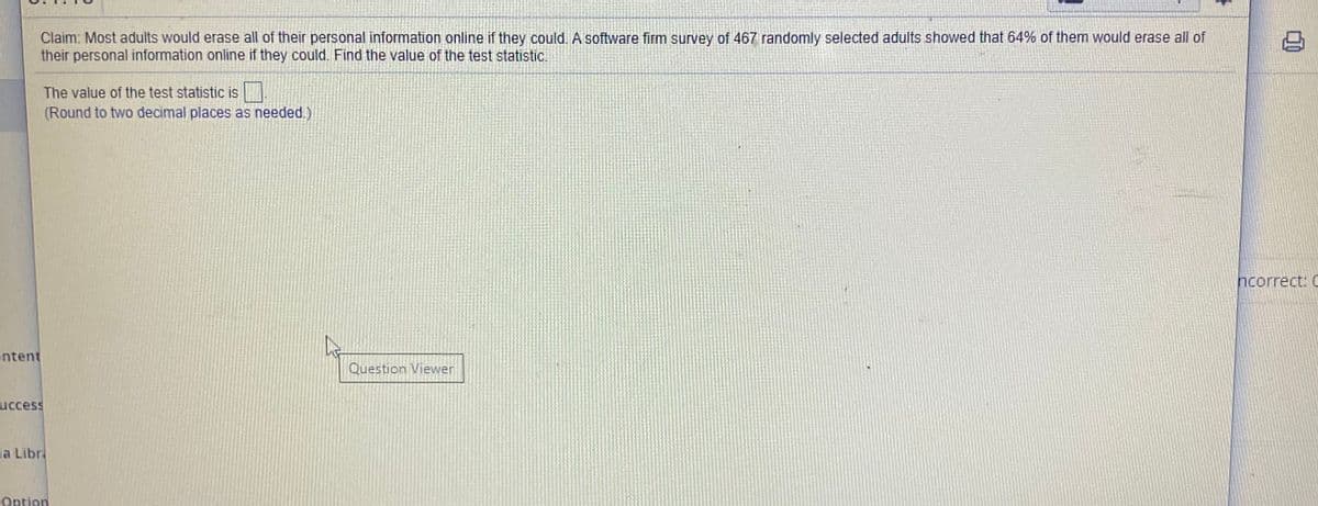 Claim: Most adults would erase all of their personal information online if they could. A software firm survey of 467 randomly selected adults showed that 64% of them would erase all of
their personal information online if they could. Find the value of the test statistic.
The value of the test statistic is
(Round to two decimal places as needed.)
ncorrect: C
ntent
Question Viewer
uccess
ia Libr
Option
