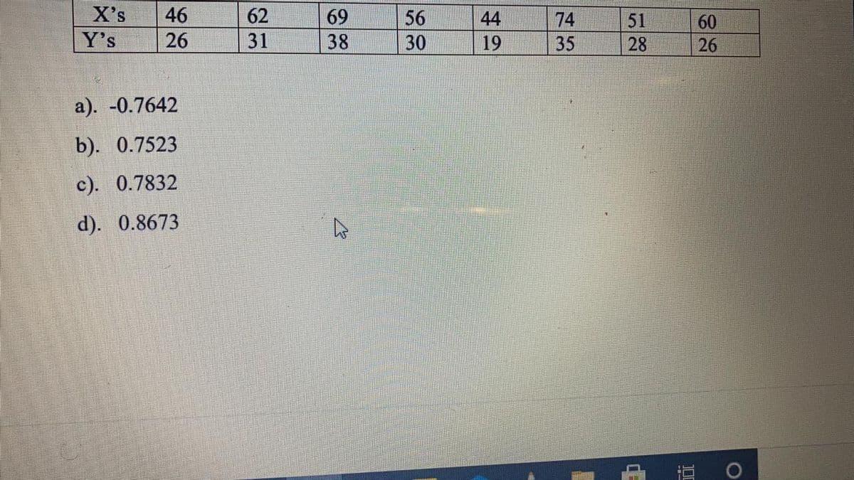 X's
46
62
69
56
44
74
51
60
Y's
26
31
38
30
19
35
28
26
a). -0.7642
b). 0.7523
c). 0.7832
d). 0.8673

