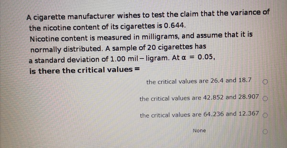 A cigarette manufacturer wishes to test the claim that the variance of
the nicotine content of its cigarettes is 0.644.
Nicotine content is measured in milligrams, and assume that it is
normally distributed. A sample of 20 cigarettes has
= 0.05,
a standard deviation of 1.00 mil- ligram. At a
is there the critical values =
the critical values are 26.4 and 18.7
the critical values are 42.852 and 28.907
the critical values are 64.236 and 12.367
None
