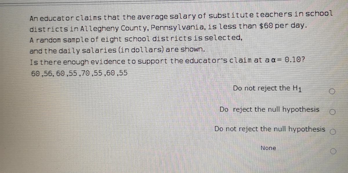 An educat orclaims that the average salary of substituteteachers in school
districts in Allegheny County, Pennsylvania, is less than $60 per day.
A random sample of eight school districtsis selected,
and the daily salaries (in dollars) are shown.
Is there enough evidence to support the educator's claim at a a= 0.10?
60 ,56, 60 ,55,70,55,60,55
Do not reject the H1
Do reject the null hypothesis
Do not reject the null hypothesis
None
