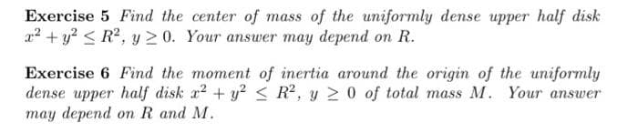 Exercise 5 Find the center of mass of the uniformly dense upper half disk
x² + y² ≤ R², y 20. Your answer may depend on R.
Exercise 6 Find the moment of inertia around the origin of the uniformly
dense upper half disk x² + y² ≤ R2, y ≥ 0 of total mass M. Your answer
may depend on R and M.