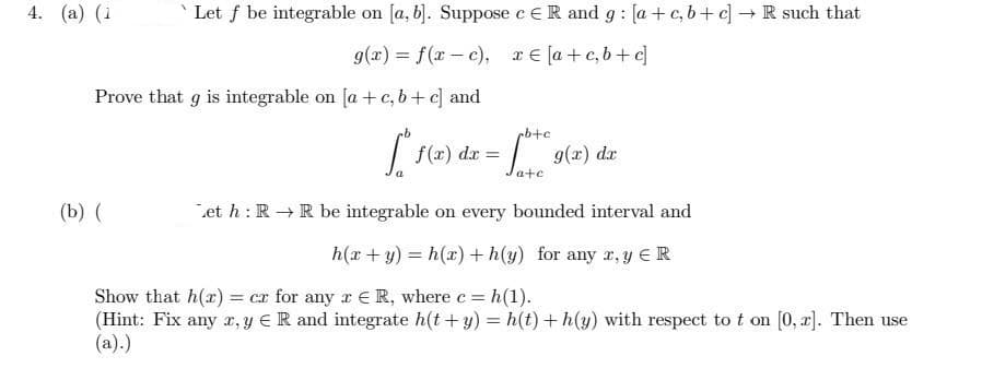 Let f be integrable on [a, b]. Suppose c ER and g: [a+c, b+c] → R such that
g(x) = f(x-c), x=[a+c,b+c]
Prove that g is integrable on [a + c,b+c] and
cb+c
[ f(x) dx = fost
9(2) d
a+c
(b) (
Let h: R→ R be integrable on every bounded interval and
h(x+y)=h(x) +h(y) for any r, y ER
Show that h(x) = cx for any r R, where c = h(1).
(Hint: Fix any x, y ER and integrate h(t + y) = h(t) +h(y) with respect to t on [0, z]. Then use
(a).)
4. (a) (1
dx