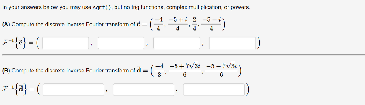 In your answers below you may use sqrt(), but no trig functions, complex multiplication, or powers.
-4 -5 +i 2-5-i
(A) Compute the discrete inverse Fourier transform of c =
"
"
4
4
4 4
F-¹{e} = ({
-4
(B) Compute the discrete inverse Fourier transform of d
−5+7√3i
6
=
3
F-¹{a} = ( [
-5-7√3i
6