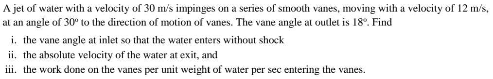 A jet of water with a velocity of 30 m/s impinges on a series of smooth vanes, moving with a velocity of 12 m/s,
at an angle of 30° to the direction of motion of vanes. The vane angle at outlet is 18°. Find
i. the vane angle at inlet so that the water enters without shock
ii. the absolute velocity of the water at exit, and
iii. the work done on the vanes per unit weight of water per sec entering the vanes.