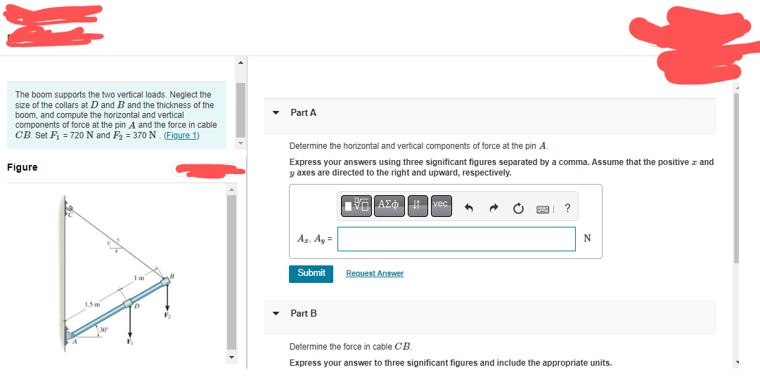S
The boom supports the two vertical loads. Neglect the
size of the collars at D and B and the thickness of the
boom, and compute the horizontal and vertical
components of force at the pin A and the force in cable
CB. Set F₁ = 720 N and F₂ = 370 N. (Figure 1)
Figure
Im
mo
1.5 m
30°
D
F
Part A
Determine the horizontal and vertical components of force at the pin A.
Express your answers using three significant figures separated by a comma. Assume that the positive and
y axes are directed to the right and upward, respectively.
VE ΑΣΦ
vec
•
?
Az. Ay=
N
Submit
Request Answer
Part B
Determine the force in cable CB.
Express your answer to three significant figures and include the appropriate units.