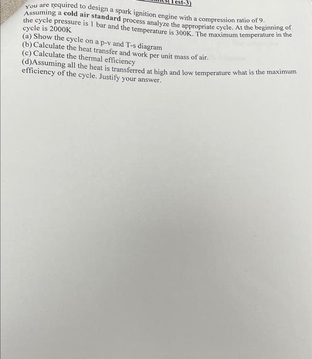You are required to design a spark ignition engine with a compression ratio of 9.
the cycle pressure is 1 bar and the temperature is 300K. The maximum temperature in the
Assuming a cold air standard process analyze the appropriate cycle. At the beginning of
cycle is 2000K
(a) Show the cycle on a p-v and T-s diagram
(b) Calculate the heat transfer and work per unit mass of air.
(c) Calculate the thermal efficiency
(d)Assuming all the heat is transferred at high and low temperature what is the maximum
efficiency of the cycle. Justify your answer.