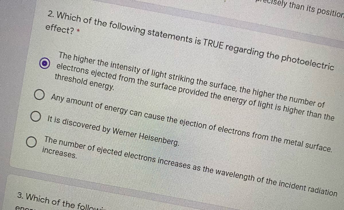 ely than its position
2. Which of the following statements is TRUE regarding the photoelectric
effect? *
The higher the intensity of light striking the surface, the higher the number of
electrons ejected from the surface provided the energy of light is higher than the
threshold energy.
O Any amount of energy can cause the ejection of electrons from the metal surface.
O It is discovered by Werner Heisenberg.
The number of ejected electrons increases as the wavelength of the incident radiation
increases.
3. Which of the follou
enor
