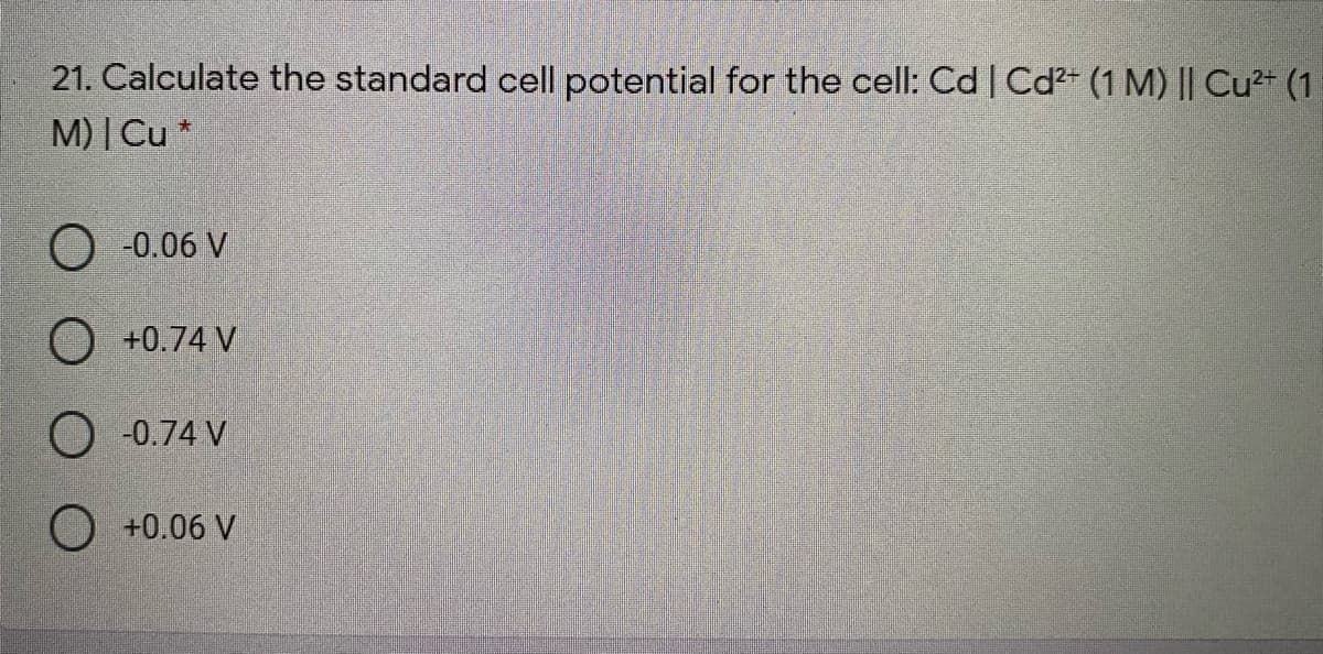 21. Calculate the standard cell potential for the cell: Cd | Cd2+ (1 M) || Cu²+ (1
M) | Cu *
O -0.06 V
O +0.74 V
O -0.74 V
O +0.06 V
