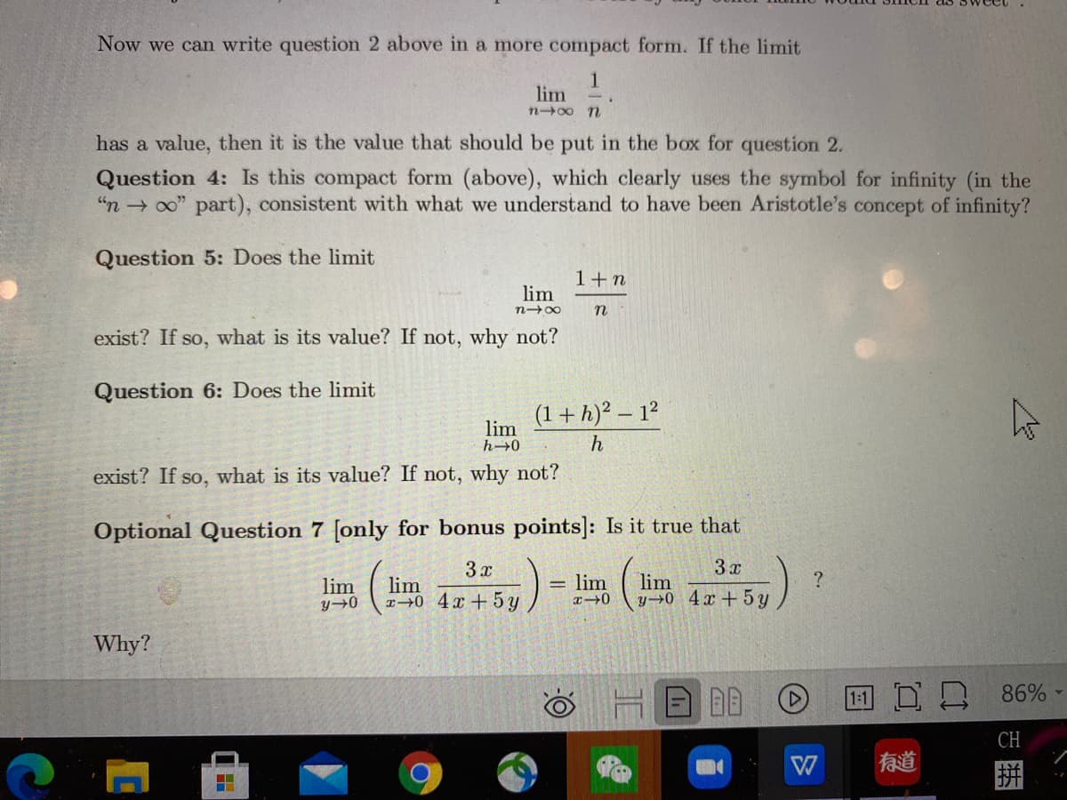 Now we can write question 2 above in a more compact form. If the limit
1
lim
n00 n
has a value, then it is the value that should be put in the box for question 2.
Question 4: Is this compact form (above), which clearly uses the symbol for infinity (in the
"n → 00" part), consistent with what we understand to have been Aristotle's concept of infinity?
Question 5: Does the limit
1+n
lim
n-00
n
exist? If so, what is its value? If not, why not?
Question 6: Does the limit
(1+h)² – 1?
lim
h→0
exist? If so, what is its value? If not, why not?
Optional Question 7 [only for bonus points]: Is it true that
3 x
3 x
lim
y→0_4x+ 5 y
lim
lim
lim
T0 4x +5 y
Why?
B回
回ロ凸 86%
CH
W
有道
