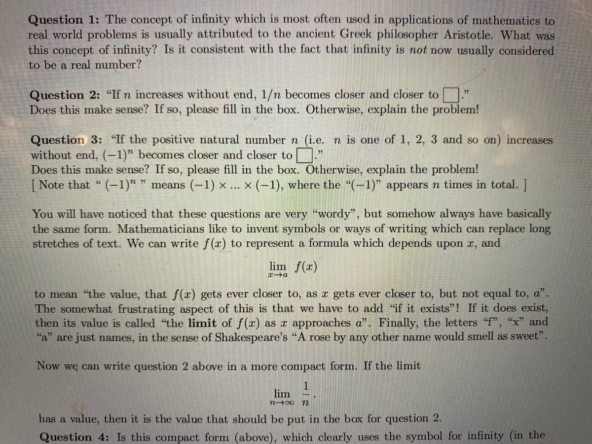 Question 1: The concept of infinity which is most often used in applications of mathematics to
real world problems is usually attributed to the ancient Greek philosopher Aristotle. What was
this concept of infinity? Is it consistent with the fact that infinity is not now usually considered
to be a real number?
Question 2: "If n increases without end, 1/n becomes closer and closer to
Does this make sense? If so, please fill in the box. Otherwise, explain the problem!
Question 3: "If the positive natural number n (i.e. n is one of 1, 2, 3 and so on) increases
without end, (-1)" becomes closer and closer to ."
Does this make sense? If so, please fill in the box. Otherwise, explain the problem!
[ Note that "(-1)" " means (-1) × ... × (-1), where the “(-1)" appears n times in total. ]
You will have noticed that these questions are very "wordy", but somehow always have basically
the same form. Mathematicians like to invent symbols or ways of writing which can replace long
stretches of text. We can write f(x) to represent a formula which depends upon x, and
lim f(x)
to mean "the value, that f(x) gets ever closer to, as x gets ever closer to, but not equal to, a".
The somewhat frustrating aspect of this is that we have to add "if it exists"! If it does exist,
then its value is called "the limit of f(x) as x approaches a". Finally, the letters "f", "x" and
"a" are just names, in the sense of Shakespeare's "A rose by any other name would smell as sweet".
Now we can write question 2 above in a more compact form. If the limit
lim
n 00 n
has a value, then it is the value that should be put in the box for question 2.
Question 4: Is this compact form (above), which clearly uses the symbol for infinity (in the
