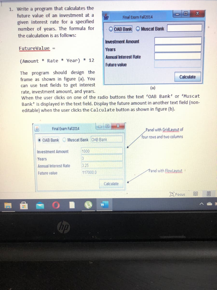 1. Write a program that calculates the
future value of an investment at a
Final Exam Fall2014
given interest rate for a specified
number of years. The formula for
the calculation is as follows:
OAB Bank OMuscat Bank
Investment Amount
FutureValue =
Years
Annual Interest Rate
(Amount * Rate
Year)
* 12
Future value
The program should design the
frame as shown in figure (a). You
Calculate
can use text fields to get interest
(a)
rate, investment amount, and years.
When the user clicks on one of the radio buttons the text "OAB Bank' or 'Muscat
Bank' is displayed in the text field. Display the future amount in another text field (non-
editable) when the user clicks the Calculate button as shown in figure (b).
Final Exam Fall2014
Panel with GridLayout of
four rows and two columns
OAB Bank O Muscat Bank OAB Bank
Investment Amount
1000
Years
Annual Interest Rate
3.25
Future value
117000.0
Panel with FlowLayout
Calculate
O Focus
Chp
