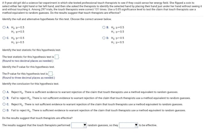 A 9-year-old girl did a science fair experiment in which she tested professional touch therapists to see if they could sense her energy field. She flipped a coin to
select either her right hand or her left hand, and then she asked the therapists to identify the selected hand by placing their hand just under her hand without seeing it
and without touching it. Among 297 trials, the touch therapists were correct 131 times. Use a 0.05 significance level to test the claim that touch therapists use a
method equivalent to random guesses. Do the results suggest that touch therapists are effective?
Identify the null and alternative hypotheses for this test. Choose the correct answer below.
O A. Hg: p= 0.5
H,:p= 0.5
OB. H, p=0.5
H,:p=0.5
OC. H.: p= 0.5
H,:p>0.5
OD. Ho:p= 0.5
H,:p<0.5
Identify the test statistic for this hypothesis test.
The test statistic for this hypothesis test is
(Round to two decimal places as needed.)
Identify the P-value for this hypothesis test.
The P-value for this hypothesis test is.
(Round to three decimal places as needed.)
Identify the conclusion for this hypothesis test.
O A. Reject Hg. There is sufficient evidence to warrant rejection of the claim that touch therapists use a method equivalent to random guesses.
O B. Fail to reject H,. There is not sufficient evidence to warrant rejection of the claim that touch therapists use a method equivalent to random guesses.
OC. Reject Hg. There is not sufficient evidence to warrant rejection of the claim that touch therapists use a method equivalent to random guesses.
OD. Fail to reject H,. There is sufficient evidence to warrant rejection of the claim that touch therapists use a method equivalent to random guesses.
Do the results suggest that touch therapists are effective?
The results suggest that the touch therapists performed
random guesses, so they
to be effective.
