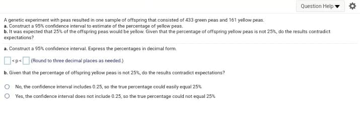 Question Help
A genetic experiment with peas resulted in one sample of offspring that consisted of 433 green peas and 161 yellow peas.
a. Construct a 95% confidence interval to estimate of the percentage of yellow peas.
b. It was expected that 25% of the offspring peas would be yellow. Given that the percentage of offspring yellow peas is not 25%, do the results contradict
expectations?
a. Construct a 95% confidence interval. Express the percentages in decimal form.
O<p<O (Round to three decimal places as needed.)
b. Given that the percentage of offspring yellow peas is not 25%, do the results contradict expectations?
No, the confidence interval includes 0.25, so the true percentage could easily equal 25%
Yes, the confidence interval does not include 0.25, so the true percentage could not equal 25%
