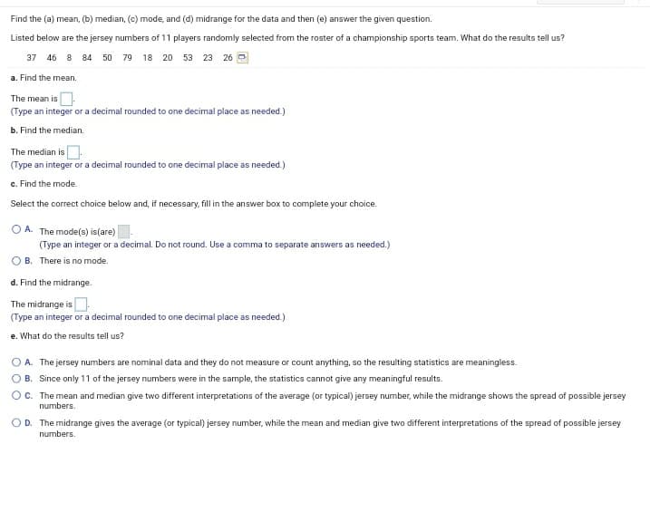 Find the (a) mean, (b) median, (c) mode, and (d) midrange for the data and then (e) answer the given question.
Listed below are the jersey numbers of 11 players randomly selected from the roster of a championship sports team. What do the results tell us?
37 46 8 84 50 79 18 20 53 23 26 O
a. Find the mean.
The mean is
(Type an integer or a decimal rounded to one decimal place as needed.)
b. Find the median.
The median is .
(Type an integer or a decimal rounded to one decimal place as needed.)
c. Find the mode.
Select the correct choice below and, if necessary, fill in the answer box to complete your choice.
O A. The mode(s) is(are)
(Type an integer or a decimal. Do not round. Use a comma to separate answers as needed.)
B. There is no mode.
d. Find the midrange.
The midrange is
(Type an integer or a decimal rounded to one decimal place as needed.)
e. What do the results tell us?
O A. The jersey numbers are nominal data and they do not measure or count anything, so the resulting statistics are meaningless.
O B. Since only 11 of the jersey numbers were in the sample, the statistics cannot give any meaningful results.
Oc. The mean and median give two different interpretations of the average (or typical) jersey number, while the midrange shows the spread of possible jersey
numbers.
OD. The midrange gives the average (or typical) jersey number, while the mean and median give two different interpretations of the spread of possible jersey
numbers.
