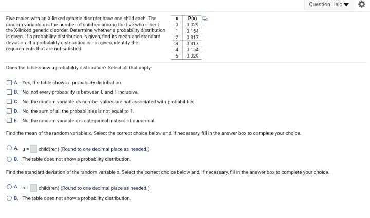 Question Help
Five males with an X-linked genetic disorder have one child each. The
random variable x is the number of children among the five who inherit
the X-linked genetic disorder. Determine whether a probability distribution
is given. If a probability distribution is given, find its mean and standard
deviation. If a probability distribution is not given, identify the
requirements that are not satisfied.
P(x)
0.029
0.154
1
0.317
3
0.317
0.154
0.029
Does the table show a probability distribution? Select all that apply.
A. Yes, the table shows a probability distribution.
B. No, not every probability is between 0 and 1 inclusive.
O C. No, the random variable x's number values are not associated with probabilities.
OD. No, the sum of all the probabilities is not equal to 1.
E. No, the random variable x is categorical instead of numerical.
Find the mean of the random variable x. Select the correct choice below and, if necessary, fill in the answer box to complete your choice.
O A. u= child(ren) (Round to one decimal place as needed.)
O B. The table does not show a probability distribution.
Find the standard deviation of the random variable x. Select the correct choice below and, if necessary, fill in the answer box to complete your choice.
O A. a=
child(ren) (Round to one decimal place as needed.)
O B. The table does not show a probability distribution.
