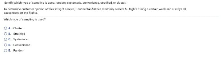 Identify which type of sampling is used: random, systematic, convenience, stratified, or cluster.
To determine customer opinion of their inflight service, Continental Airlines randomly selects 50 flights during a certain week and surveys all
passengers on the flights.
Which type of sampling is used?
O A. Cluster
OB. Stratified
OC. Systematic
OD. Convenience
O E. Random
