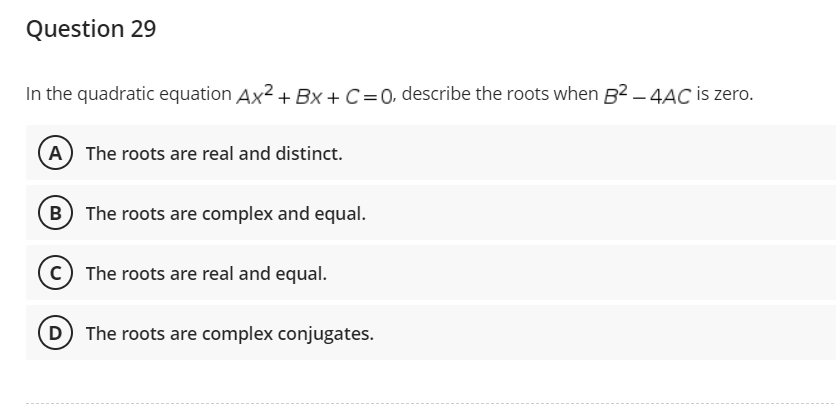 Question 29
In the quadratic equation Ax²+BX+C =0, describe the roots when B²-4AC is zero.
A) The roots are real and distinct.
B) The roots are complex and equal.
C) The roots are real and equal.
The roots are complex conjugates.