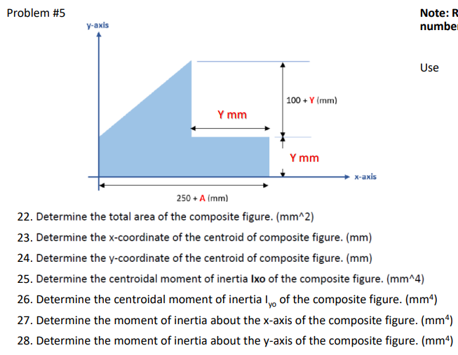 Note: R
number
Use
Y mm
Problem #5
y-axis
100+ Y (mm)
Y mm
x-axis
250 + A (mm)
22. Determine the total area of the composite figure. (mm^2)
23. Determine the x-coordinate of the centroid of composite figure. (mm)
24. Determine the y-coordinate of the centroid of composite figure. (mm)
25. Determine the centroidal moment of inertia Ixo of the composite figure. (mm^4)
26. Determine the centroidal moment of inertial of the composite figure. (mm²)
27. Determine the moment of inertia about the x-axis of the composite figure. (mm²)
28. Determine the moment of inertia about the y-axis of the composite figure. (mm²)
