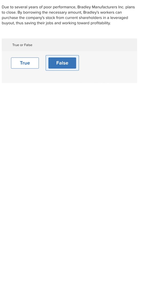 Due to several years of poor performance, Bradley Manufacturers Inc. plans
to close. By borrowing the necessary amount, Bradley's workers can
purchase the company's stock from current shareholders in a leveraged
buyout, thus saving their jobs and working toward profitability.
True or False
True
False
