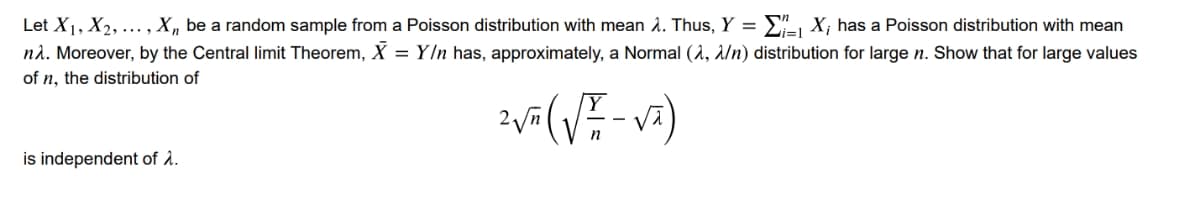 Let X₁, X₂, ..., X₁, be a random sample from a Poisson distribution with mean . Thus, Y = Σ₁ X; has a Poisson distribution with mean
nλ. Moreover, by the Central limit Theorem, X = Y/n has, approximately, a Normal (A, λ/n) distribution for large n. Show that for large values
of n, the distribution of
2 √² ( √= -√ā)
is independent of λ.