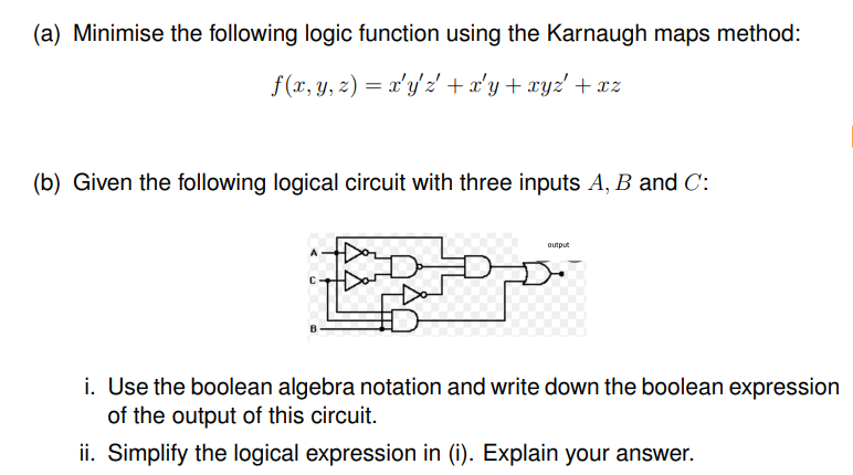 (a) Minimise the following logic function using the Karnaugh maps method:
f(x, y, z) = x'y' z' +x'y+ xyz' + xz
(b) Given the following logical circuit with three inputs A, B and C:
output
i. Use the boolean algebra notation and write down the boolean expression
of the output of this circuit.
ii. Simplify the logical expression in (i). Explain your answer.
